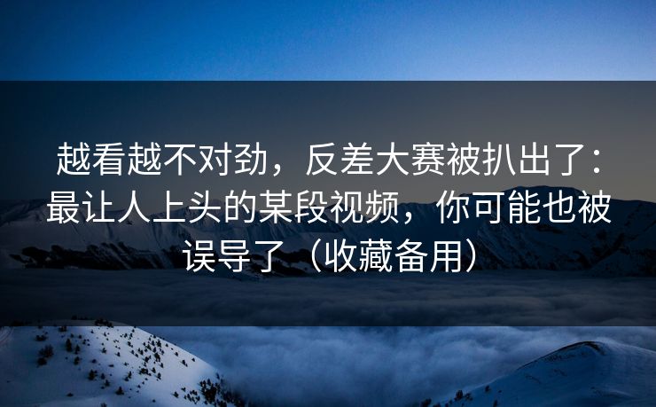 越看越不对劲，反差大赛被扒出了：最让人上头的某段视频，你可能也被误导了（收藏备用）