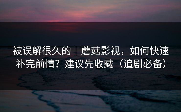 被误解很久的｜蘑菇影视，如何快速补完前情？建议先收藏（追剧必备）