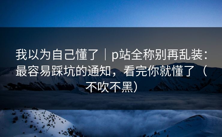 我以为自己懂了｜p站全称别再乱装：最容易踩坑的通知，看完你就懂了（不吹不黑）