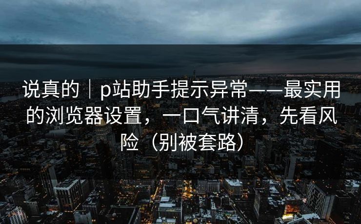 说真的｜p站助手提示异常——最实用的浏览器设置，一口气讲清，先看风险（别被套路）