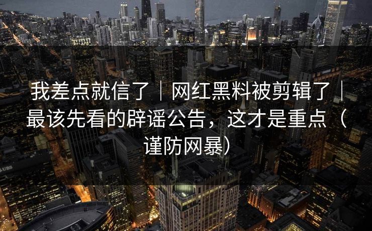 我差点就信了｜网红黑料被剪辑了｜最该先看的辟谣公告，这才是重点（谨防网暴）