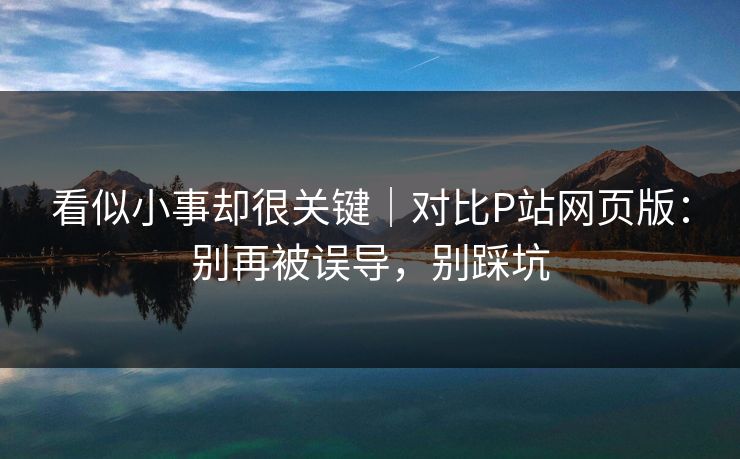 看似小事却很关键｜对比P站网页版：别再被误导，别踩坑