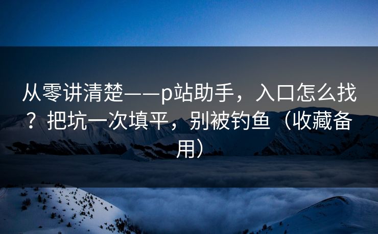 从零讲清楚——p站助手，入口怎么找？把坑一次填平，别被钓鱼（收藏备用）