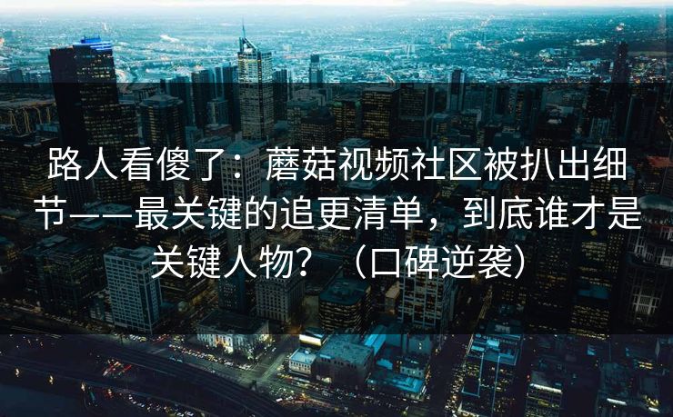 路人看傻了：蘑菇视频社区被扒出细节——最关键的追更清单，到底谁才是关键人物？（口碑逆袭）