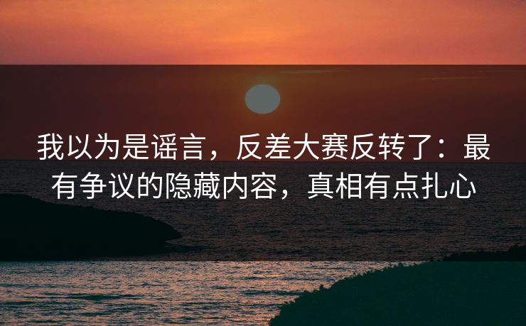 我以为是谣言，反差大赛反转了：最有争议的隐藏内容，真相有点扎心