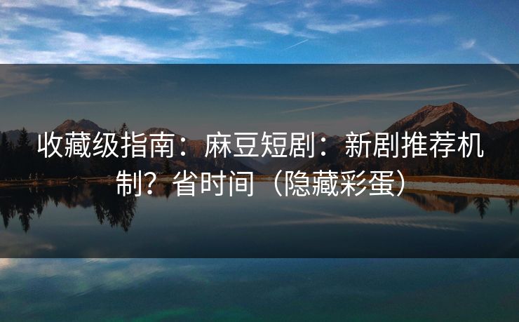 收藏级指南：麻豆短剧：新剧推荐机制？省时间（隐藏彩蛋）