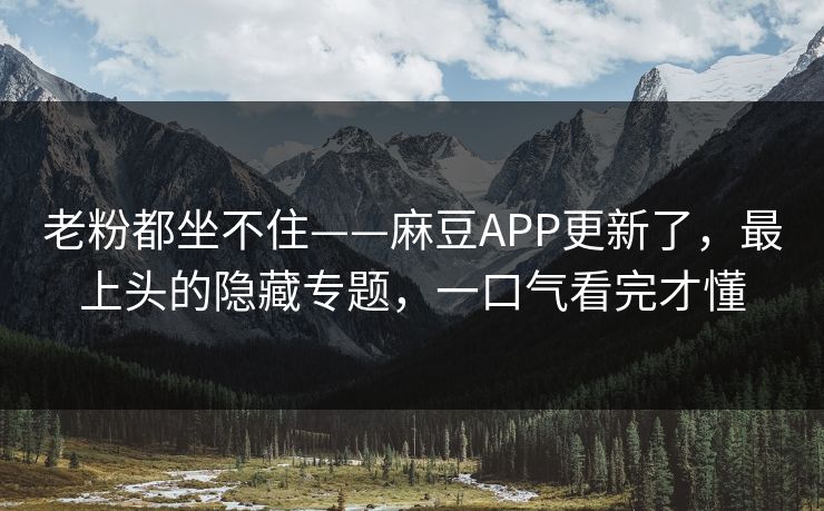 老粉都坐不住——麻豆APP更新了，最上头的隐藏专题，一口气看完才懂