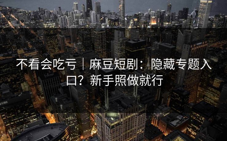 不看会吃亏｜麻豆短剧：隐藏专题入口？新手照做就行