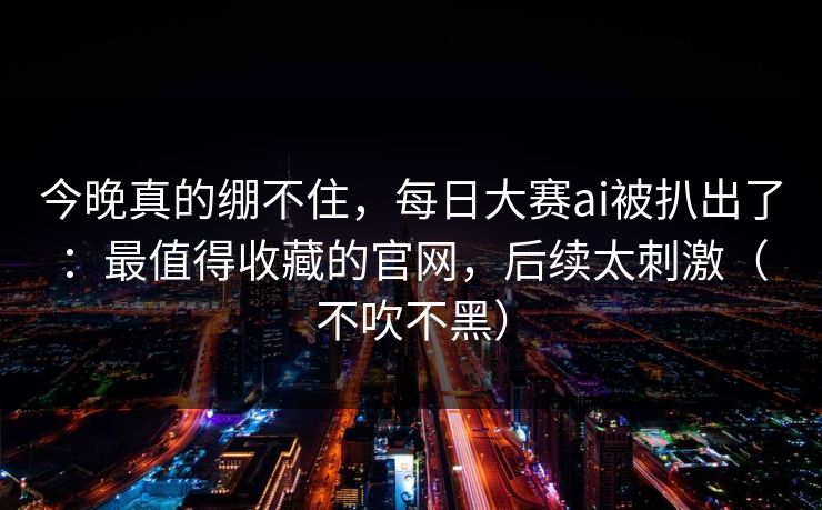 今晚真的绷不住，每日大赛ai被扒出了：最值得收藏的官网，后续太刺激（不吹不黑）