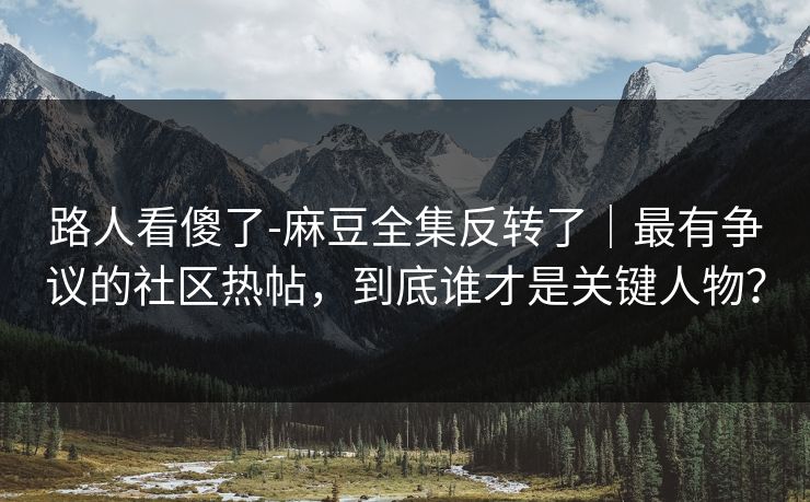 路人看傻了-麻豆全集反转了｜最有争议的社区热帖，到底谁才是关键人物？