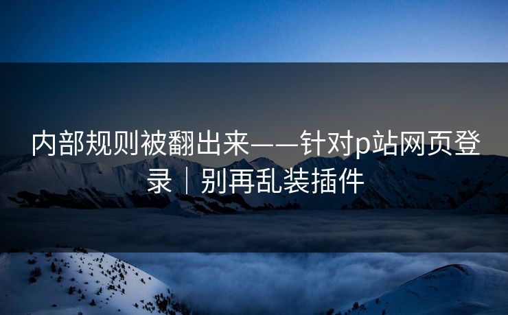 内部规则被翻出来——针对p站网页登录｜别再乱装插件