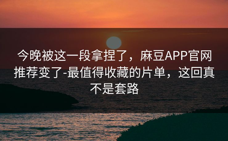 今晚被这一段拿捏了，麻豆APP官网推荐变了-最值得收藏的片单，这回真不是套路