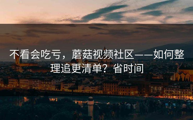 不看会吃亏，蘑菇视频社区——如何整理追更清单？省时间