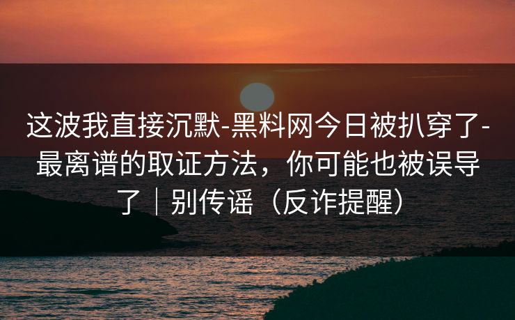 这波我直接沉默-黑料网今日被扒穿了-最离谱的取证方法，你可能也被误导了｜别传谣（反诈提醒）