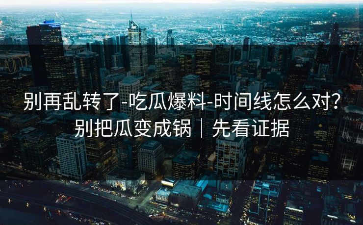 别再乱转了-吃瓜爆料-时间线怎么对？别把瓜变成锅｜先看证据