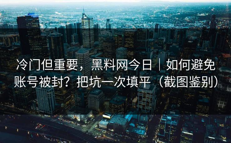 冷门但重要，黑料网今日｜如何避免账号被封？把坑一次填平（截图鉴别）