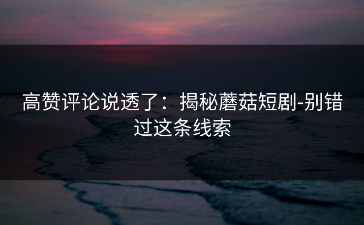 高赞评论说透了：揭秘蘑菇短剧-别错过这条线索