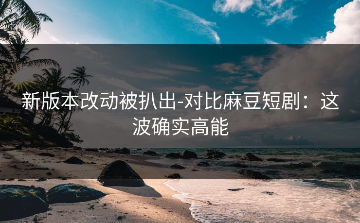 新版本改动被扒出-对比麻豆短剧：这波确实高能