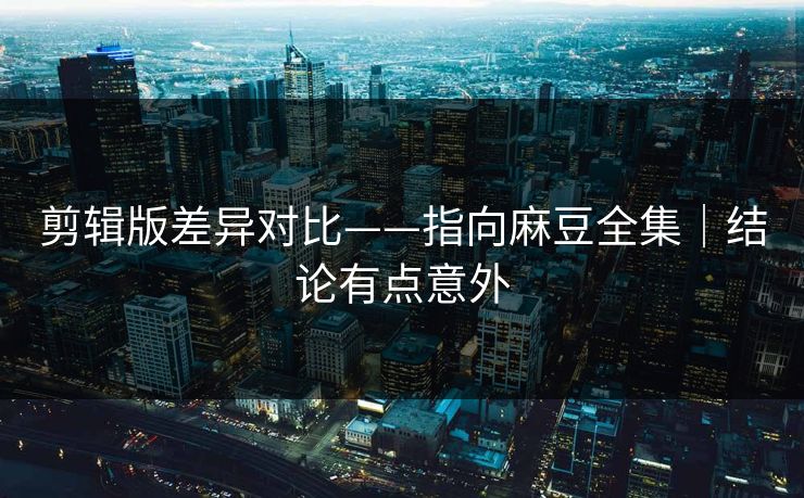 剪辑版差异对比——指向麻豆全集｜结论有点意外