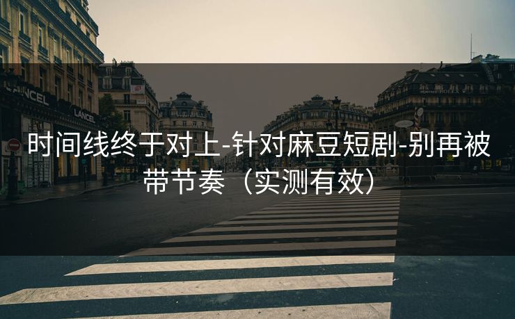 时间线终于对上-针对麻豆短剧-别再被带节奏（实测有效）