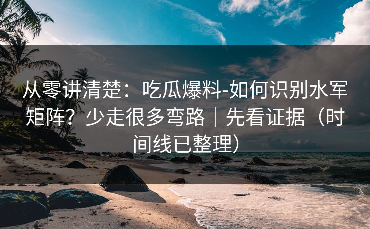 从零讲清楚：吃瓜爆料-如何识别水军矩阵？少走很多弯路｜先看证据（时间线已整理）