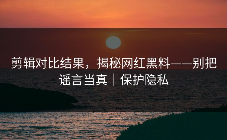 剪辑对比结果，揭秘网红黑料——别把谣言当真｜保护隐私