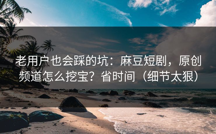 老用户也会踩的坑：麻豆短剧，原创频道怎么挖宝？省时间（细节太狠）