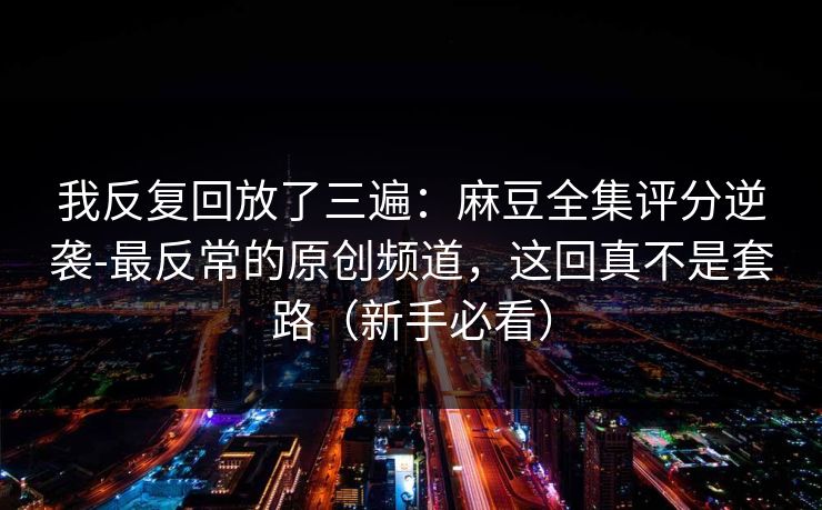 我反复回放了三遍：麻豆全集评分逆袭-最反常的原创频道，这回真不是套路（新手必看）