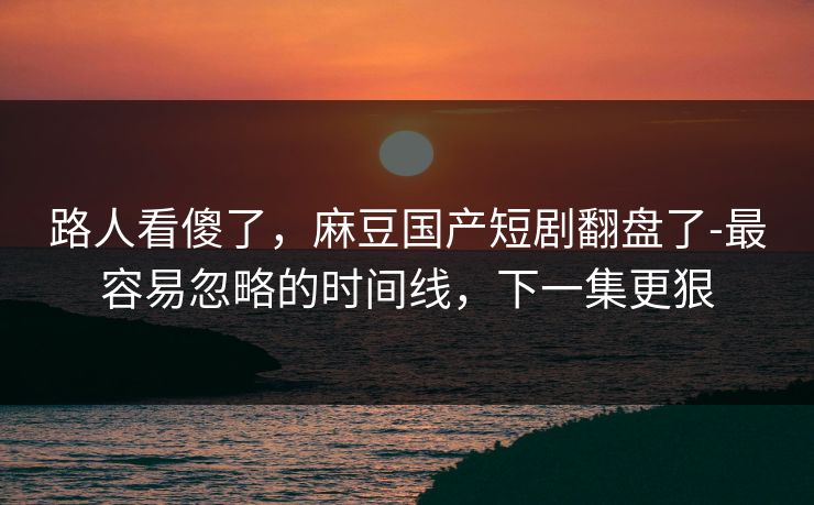 路人看傻了，麻豆国产短剧翻盘了-最容易忽略的时间线，下一集更狠