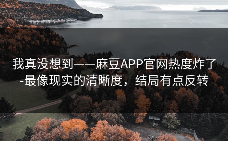 我真没想到——麻豆APP官网热度炸了-最像现实的清晰度，结局有点反转