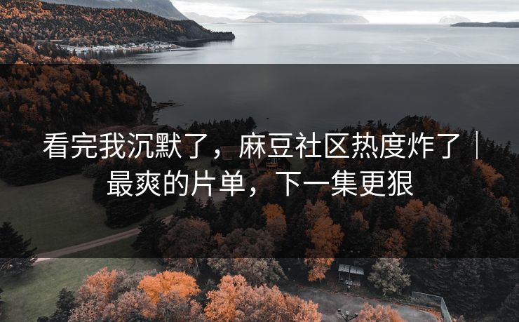 看完我沉默了，麻豆社区热度炸了｜最爽的片单，下一集更狠