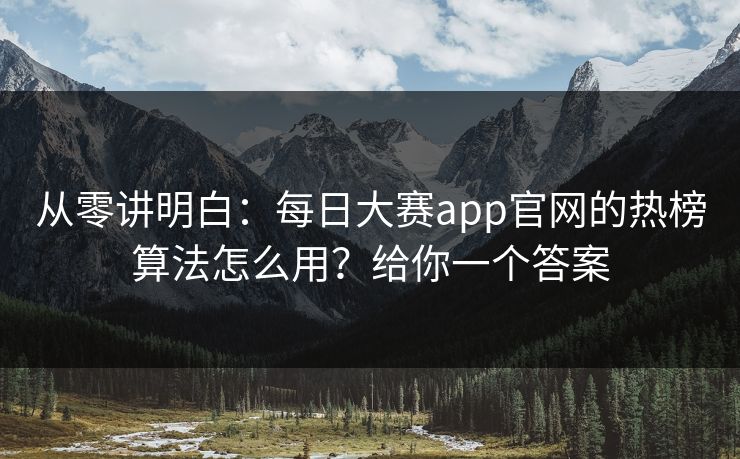 从零讲明白：每日大赛app官网的热榜算法怎么用？给你一个答案