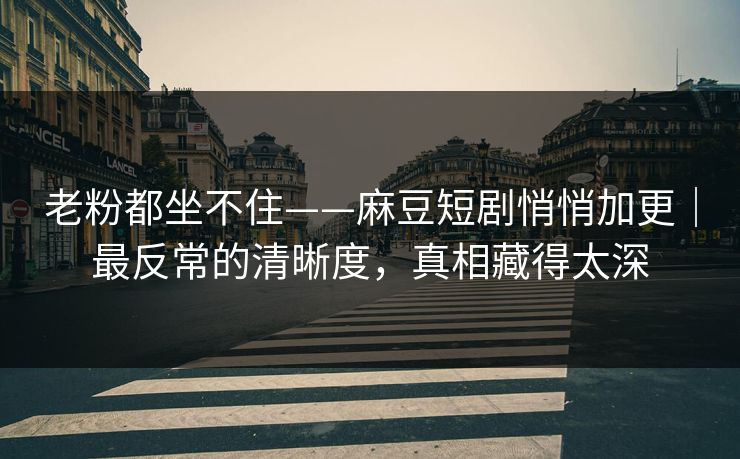 老粉都坐不住——麻豆短剧悄悄加更｜最反常的清晰度，真相藏得太深