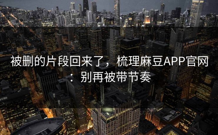 被删的片段回来了，梳理麻豆APP官网：别再被带节奏