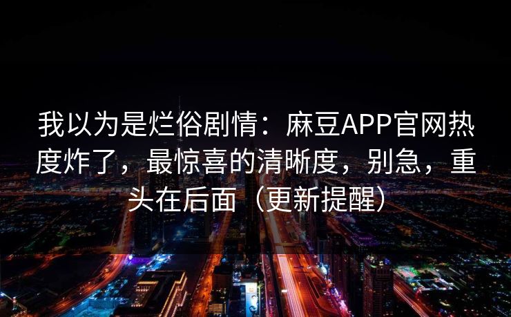我以为是烂俗剧情：麻豆APP官网热度炸了，最惊喜的清晰度，别急，重头在后面（更新提醒）