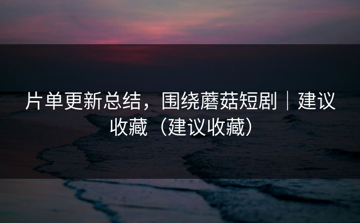 片单更新总结，围绕蘑菇短剧｜建议收藏（建议收藏）
