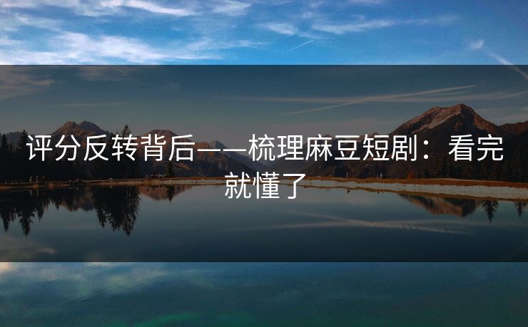 评分反转背后——梳理麻豆短剧：看完就懂了