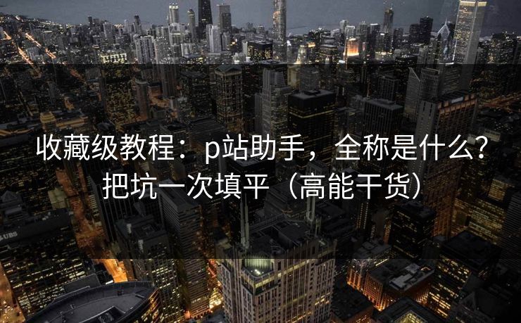 收藏级教程：p站助手，全称是什么？把坑一次填平（高能干货）