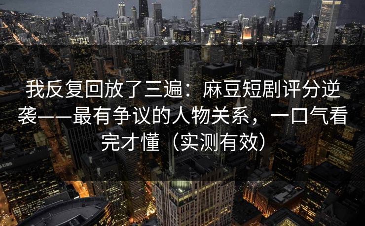 我反复回放了三遍：麻豆短剧评分逆袭——最有争议的人物关系，一口气看完才懂（实测有效）