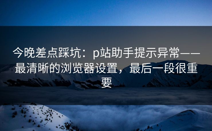 今晚差点踩坑：p站助手提示异常——最清晰的浏览器设置，最后一段很重要