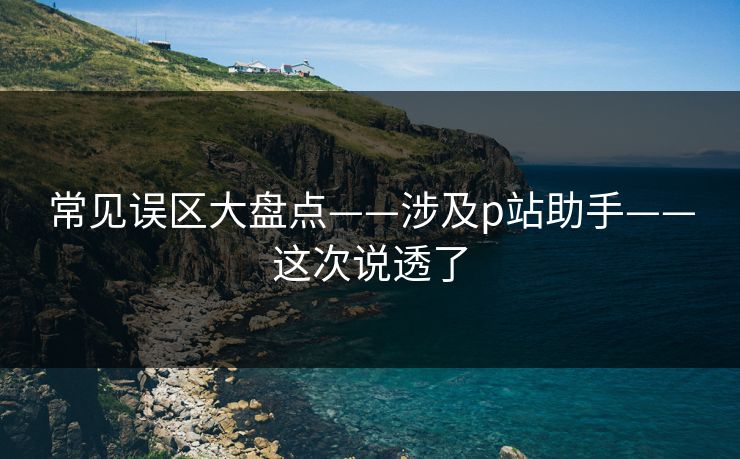 常见误区大盘点——涉及p站助手——这次说透了