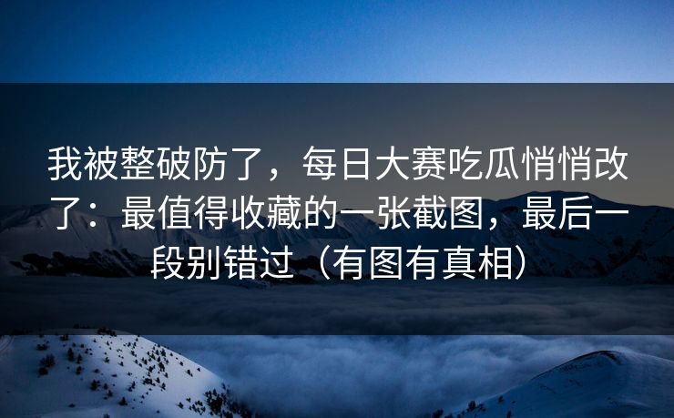 我被整破防了，每日大赛吃瓜悄悄改了：最值得收藏的一张截图，最后一段别错过（有图有真相）