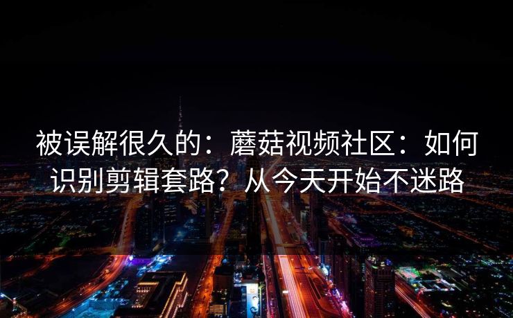 被误解很久的：蘑菇视频社区：如何识别剪辑套路？从今天开始不迷路