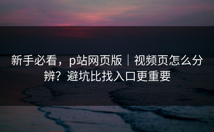 新手必看，p站网页版｜视频页怎么分辨？避坑比找入口更重要
