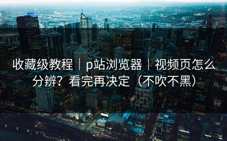 收藏级教程｜p站浏览器｜视频页怎么分辨？看完再决定（不吹不黑）