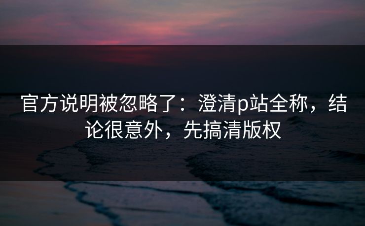 官方说明被忽略了：澄清p站全称，结论很意外，先搞清版权