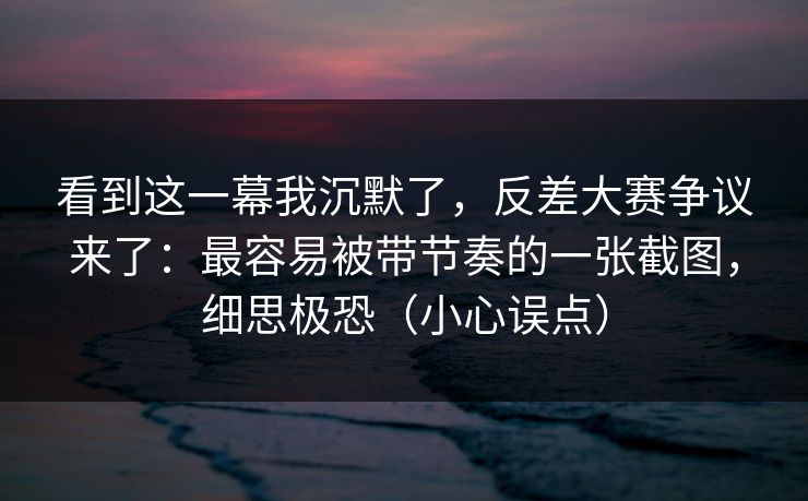 看到这一幕我沉默了，反差大赛争议来了：最容易被带节奏的一张截图，细思极恐（小心误点）