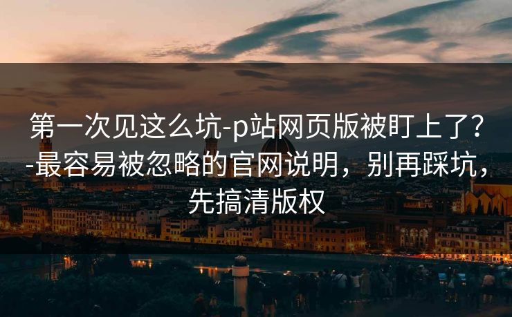 第一次见这么坑-p站网页版被盯上了？-最容易被忽略的官网说明，别再踩坑，先搞清版权