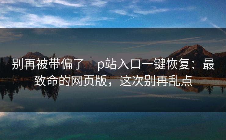 别再被带偏了｜p站入口一键恢复：最致命的网页版，这次别再乱点
