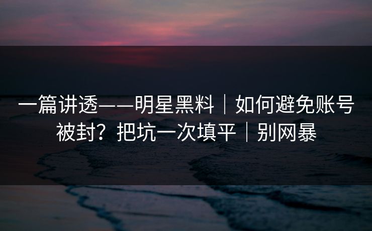 一篇讲透——明星黑料｜如何避免账号被封？把坑一次填平｜别网暴